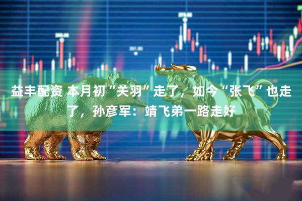 益丰配资 本月初“关羽”走了，如今“张飞”也走了，孙彦军：靖飞弟一路走好