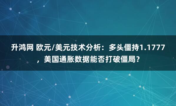 升鸿网 欧元/美元技术分析：多头僵持1.1777，美国通胀数据能否打破僵局？