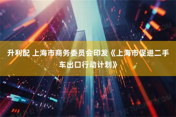 升利配 上海市商务委员会印发《上海市促进二手车出口行动计划》