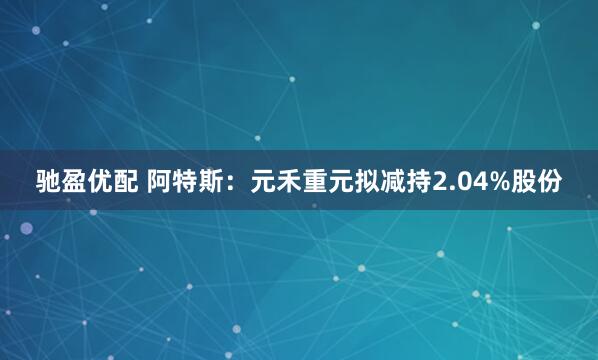 驰盈优配 阿特斯：元禾重元拟减持2.04%股份