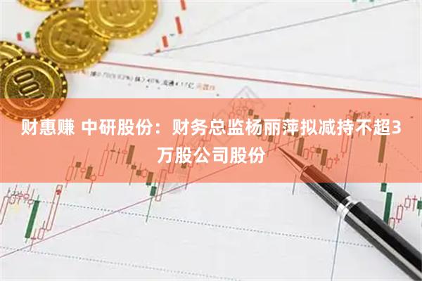 财惠赚 中研股份：财务总监杨丽萍拟减持不超3万股公司股份