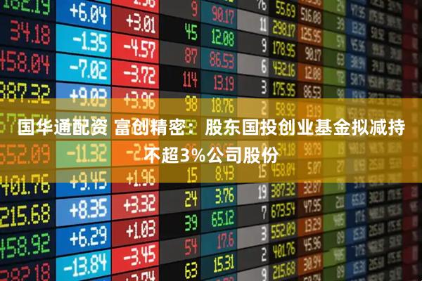 国华通配资 富创精密：股东国投创业基金拟减持不超3%公司股份