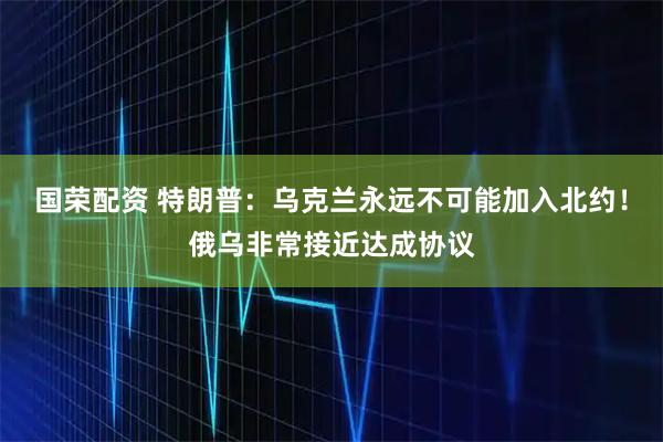 国荣配资 特朗普：乌克兰永远不可能加入北约！俄乌非常接近达成协议