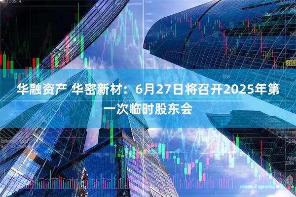 华融资产 华密新材：6月27日将召开2025年第一次临时股东会