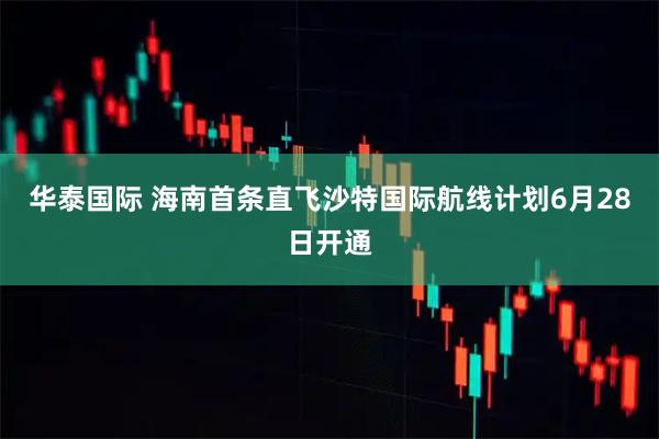 华泰国际 海南首条直飞沙特国际航线计划6月28日开通