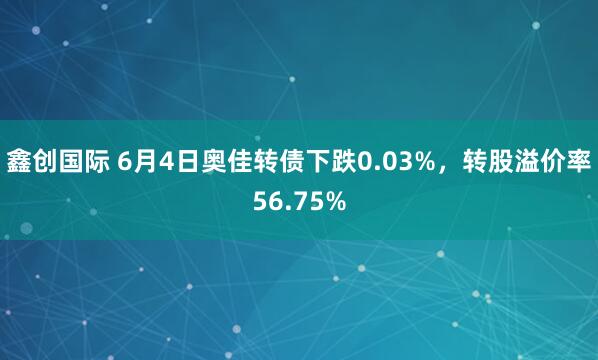 鑫创国际 6月4日奥佳转债下跌0.03%，转股溢价率56.75%
