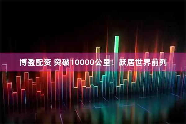 博盈配资 突破10000公里！跃居世界前列