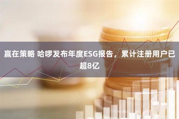 赢在策略 哈啰发布年度ESG报告，累计注册用户已超8亿