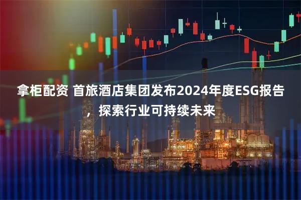 拿柜配资 首旅酒店集团发布2024年度ESG报告，探索行业可持续未来