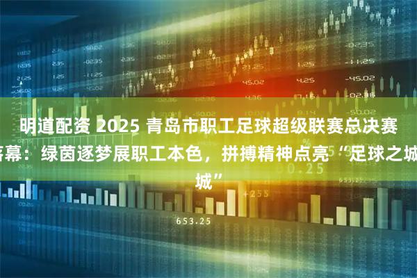 明道配资 2025 青岛市职工足球超级联赛总决赛落幕：绿茵逐梦展职工本色，拼搏精神点亮 “足球之城”