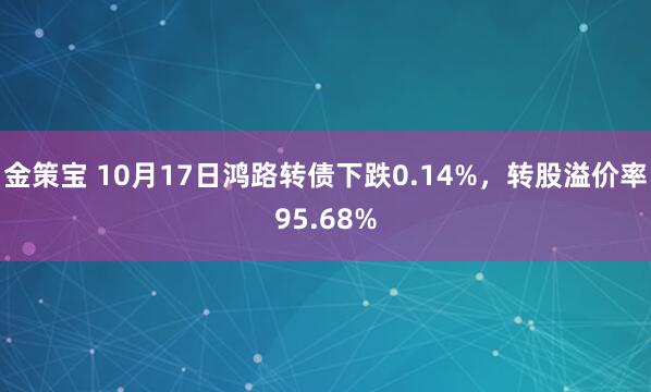 金策宝 10月17日鸿路转债下跌0.14%，转股溢价率95.68%