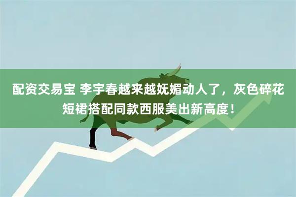 配资交易宝 李宇春越来越妩媚动人了，灰色碎花短裙搭配同款西服美出新高度！