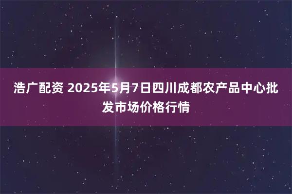 浩广配资 2025年5月7日四川成都农产品中心批发市场价格行情
