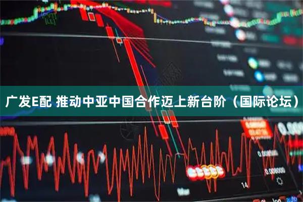 广发E配 推动中亚中国合作迈上新台阶（国际论坛）