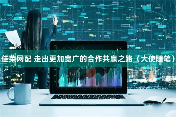 佳荣网配 走出更加宽广的合作共赢之路（大使随笔）