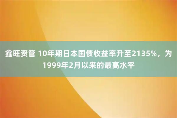 鑫旺资管 10年期日本国债收益率升至2135%，为1999年2月以来的最高水平