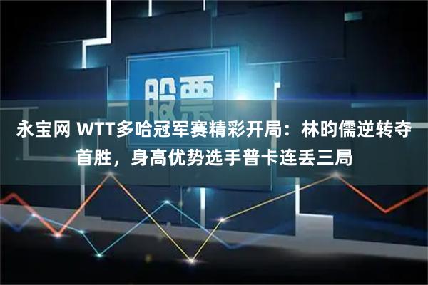 永宝网 WTT多哈冠军赛精彩开局：林昀儒逆转夺首胜，身高优势选手普卡连丢三局