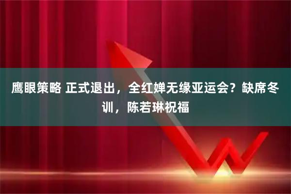 鹰眼策略 正式退出，全红婵无缘亚运会？缺席冬训，陈若琳祝福