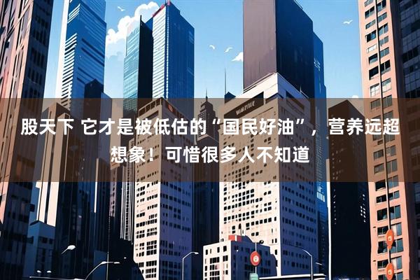 股天下 它才是被低估的“国民好油”，营养远超想象！可惜很多人不知道