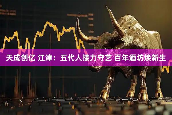 天成创亿 江津：五代人接力守艺 百年酒坊焕新生