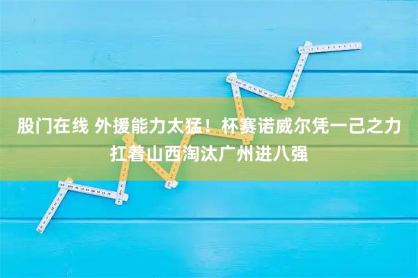 股门在线 外援能力太猛！杯赛诺威尔凭一己之力扛着山西淘汰广州进八强