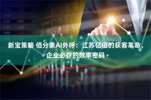 新宝策略 佰分象AI外呼：江苏亿佰的获客革命，企业必存的效率密码