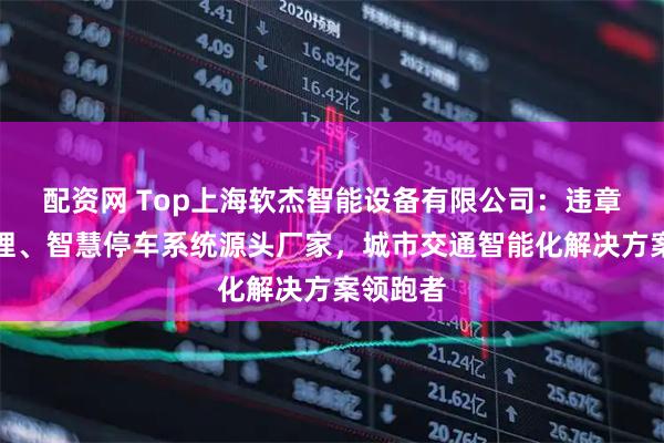 配资网 Top上海软杰智能设备有限公司:违章综合管理、智慧停车系统源头厂家,城市交通智能化解决方案领跑者