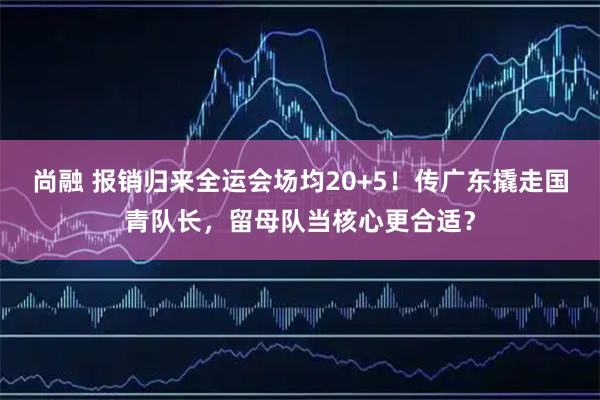尚融 报销归来全运会场均20+5！传广东撬走国青队长，留母队当核心更合适？