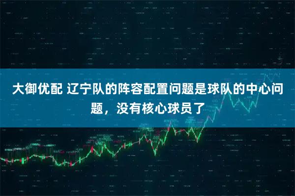 大御优配 辽宁队的阵容配置问题是球队的中心问题，没有核心球员了