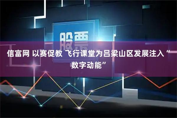 信富网 以赛促教 飞行课堂为吕梁山区发展注入“数字动能”