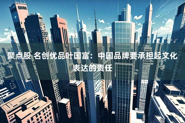聚点股 名创优品叶国富：中国品牌要承担起文化表达的责任