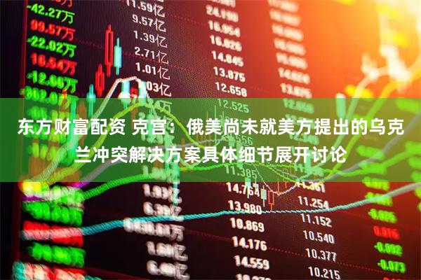 东方财富配资 克宫：俄美尚未就美方提出的乌克兰冲突解决方案具体细节展开讨论