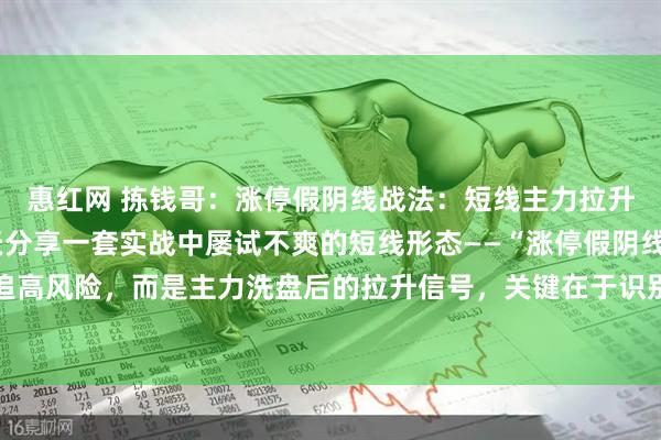 惠红网 拣钱哥：涨停假阴线战法：短线主力拉升前的“黄金信号”今天分享一套实战中屡试不爽的短线形态——“涨停假阴线”。它不是追高风险，而是主力洗盘后的拉升信号，关键在于识别四点核心逻辑：第一，个股处于拉升