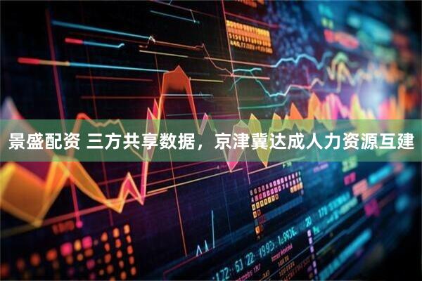 景盛配资 三方共享数据，京津冀达成人力资源互建