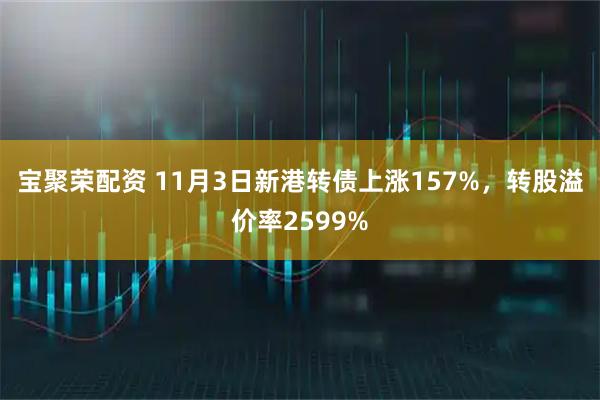 宝聚荣配资 11月3日新港转债上涨157%，转股溢价率2599%