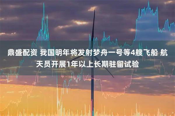 鼎盛配资 我国明年将发射梦舟一号等4艘飞船 航天员开展1年以上长期驻留试验