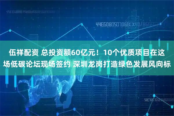 伍祥配资 总投资额60亿元！10个优质项目在这场低碳论坛现场签约 深圳龙岗打造绿色发展风向标