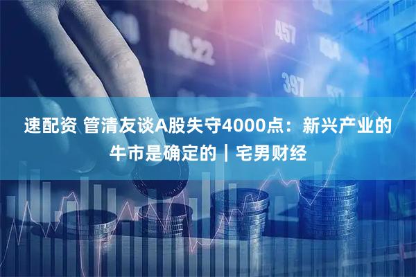 速配资 管清友谈A股失守4000点:新兴产业的牛市是确定的|宅男财经