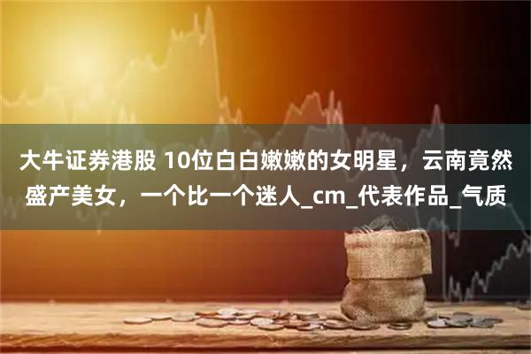 大牛证券港股 10位白白嫩嫩的女明星，云南竟然盛产美女，一个比一个迷人_cm_代表作品_气质