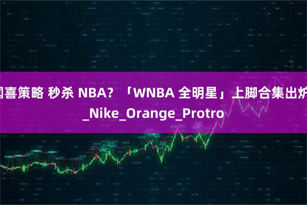 闻喜策略 秒杀 NBA？「WNBA 全明星」上脚合集出炉！_Nike_Orange_Protro