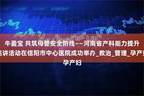 牛盈宝 共筑母婴安全防线——河南省产科能力提升巡讲活动在信阳市中心医院成功举办_救治_管理_孕产妇