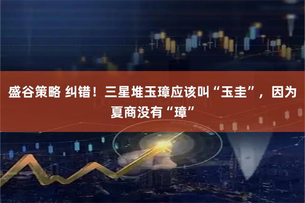 盛谷策略 纠错！三星堆玉璋应该叫“玉圭”，因为夏商没有“璋”