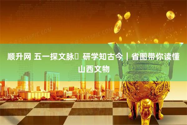 顺升网 五一探文脉・研学知古今｜省图带你读懂山西文物