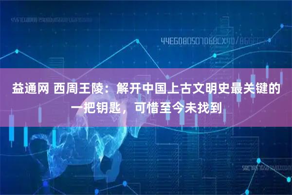 益通网 西周王陵:解开中国上古文明史最关键的一把钥匙,可惜至今未找到