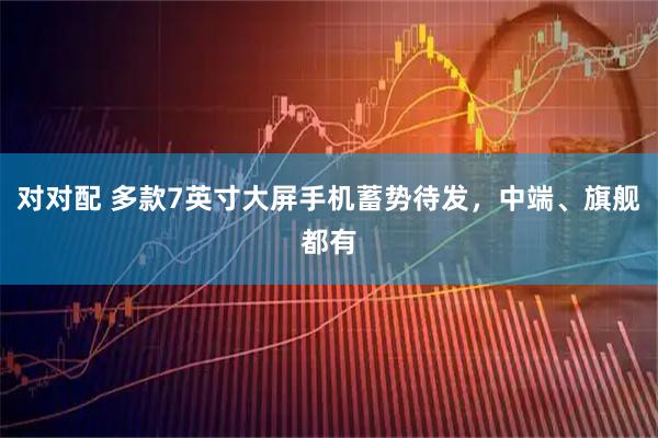 对对配 多款7英寸大屏手机蓄势待发，中端、旗舰都有